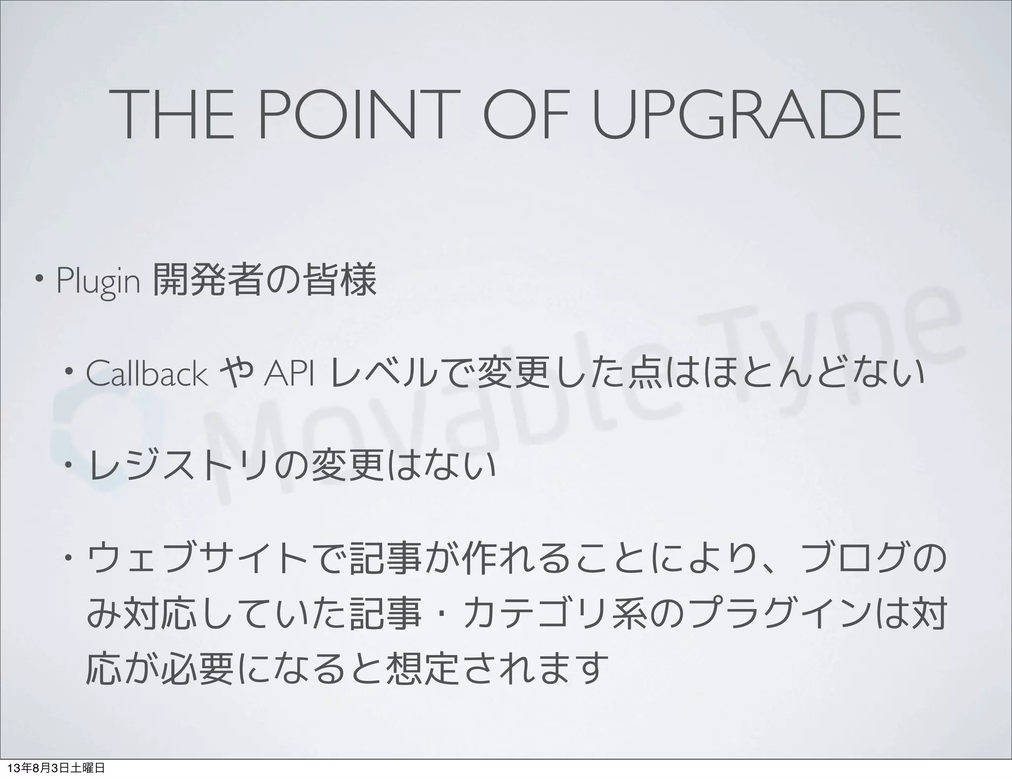 THE POINT OF UPGRADE
• Plugin 開発者の皆様
• Callback や API レベルで変更した点はほとんどない
• レジストリの変更はない
• ウェブサイトで記事が作れることにより、ブログの
み対応していた記事・カテゴリ系のプラグインは対
応が必要になると想定されます
13年8月3日土曜日
 