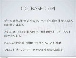 CGI BASED API
• データ構造だけを返すので、ページ生成を伴うCGIより
は軽量ではある
• とはいえ、CGI であるので、起動時のオーバーヘッド
はやはりある
• PSGI などの永続化環境で実行することを推奨
• フロントサーバ...