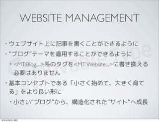 WEBSITE MANAGEMENT
• ウェブサイト上に記事を書くことができるように
• ”ブログ”テーマを適用することができるように
• <MT:Blog....>系のタグを<MT:Website...>に書き換える
必要はありません
• 基本コンセプトである「小さく始めて、大きく育て
る」をより良い形に
• 小さい”ブログ”から、構造化された”サイト”へ成長
13年10月5日土曜日
 