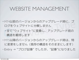 WEBSITE MANAGEMENT
• MT4以前のバージョンからのアップグレード時に、ブ
ログをウェブサイトに分解しません
• 全て”ウェブサイト”に変換し、アップグレード前の
構造を維持します
• MT5以降のバージョンからのアップグレード時は、特
に変更をしません（既存の構造をそのままにします）
• Entry → “ブログ記事” でしたが、”記事”になりました
13年10月5日土曜日
 