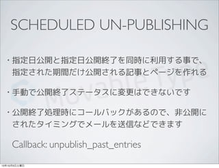 SCHEDULED UN-PUBLISHING
• 指定日公開と指定日公開終了を同時に利用する事で、
指定された期間だけ公開される記事とページを作れる
• 手動で公開終了ステータスに変更はできないです
• 公開終了処理時にコールバックがあるので、非公開に
されたタイミングでメールを送信などできます
Callback: unpublish_past_entries
13年10月5日土曜日
 