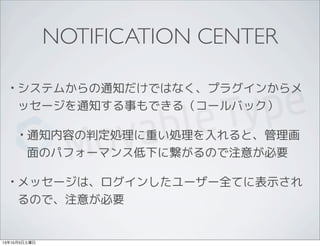 NOTIFICATION CENTER
• システムからの通知だけではなく、プラグインからメ
ッセージを通知する事もできる（コールバック）
• 通知内容の判定処理に重い処理を入れると、管理画
面のパフォーマンス低下に繋がるので注意が必要
• メッセージは、ログインしたユーザー全てに表示され
るので、注意が必要
13年10月5日土曜日
 