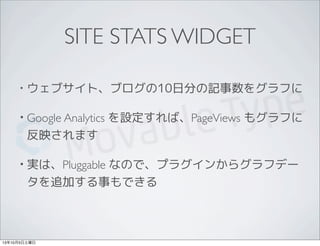 SITE STATS WIDGET
• ウェブサイト、ブログの10日分の記事数をグラフに
• Google Analytics を設定すれば、PageViews もグラフに
反映されます
• 実は、Pluggable なので、プラグインからグラフデー
タを追加する事もできる
13年10月5日土曜日
 