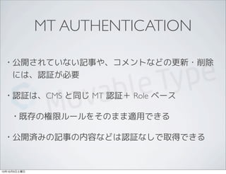 MT AUTHENTICATION
• 公開されていない記事や、コメントなどの更新・削除
には、認証が必要
• 認証は、CMS と同じ MT 認証＋ Role ベース
• 既存の権限ルールをそのまま適用できる
• 公開済みの記事の内容などは認証なしで取得できる
13年10月5日土曜日
 