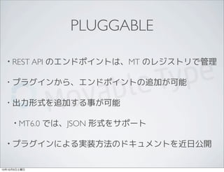 PLUGGABLE
• REST API のエンドポイントは、MT のレジストリで管理
• プラグインから、エンドポイントの追加が可能
• 出力形式を追加する事が可能
• MT6.0 では、JSON 形式をサポート
• プラグインによる実装方法のドキュメントを近日公開
13年10月5日土曜日
 