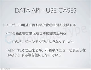 DATA API - USE CASES
• ユーザーの用途に合わせた管理画面を提供する
• MTの画面書き換えをせずに提供出来る
• MTのバージョンアップに怯えなくてもOK
• ALT-TMPLでも出来るが、不要なメニューを表示しな
いようにする等を気にしないでいい
13年10月5日土曜日
 