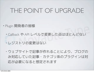 THE POINT OF UPGRADE
• Plugin 開発者の皆様
• Callback や API レベルで変更した点はほとんどない
• レジストリの変更はない
• ウェブサイトで記事が作れることにより、ブログの
み対応していた記事・カテゴリ系のプラグインは対
応が必要になると想定されます
13年10月5日土曜日
 