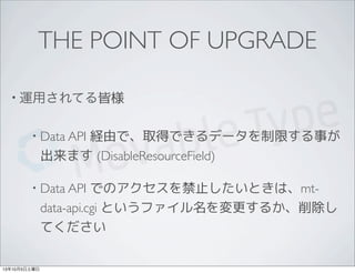 THE POINT OF UPGRADE
• 運用されてる皆様
• Data API 経由で、取得できるデータを制限する事が
出来ます (DisableResourceField)
• Data API でのアクセスを禁止したいときは、mt-
data-api.cgi というファイル名を変更するか、削除し
てください
13年10月5日土曜日
 