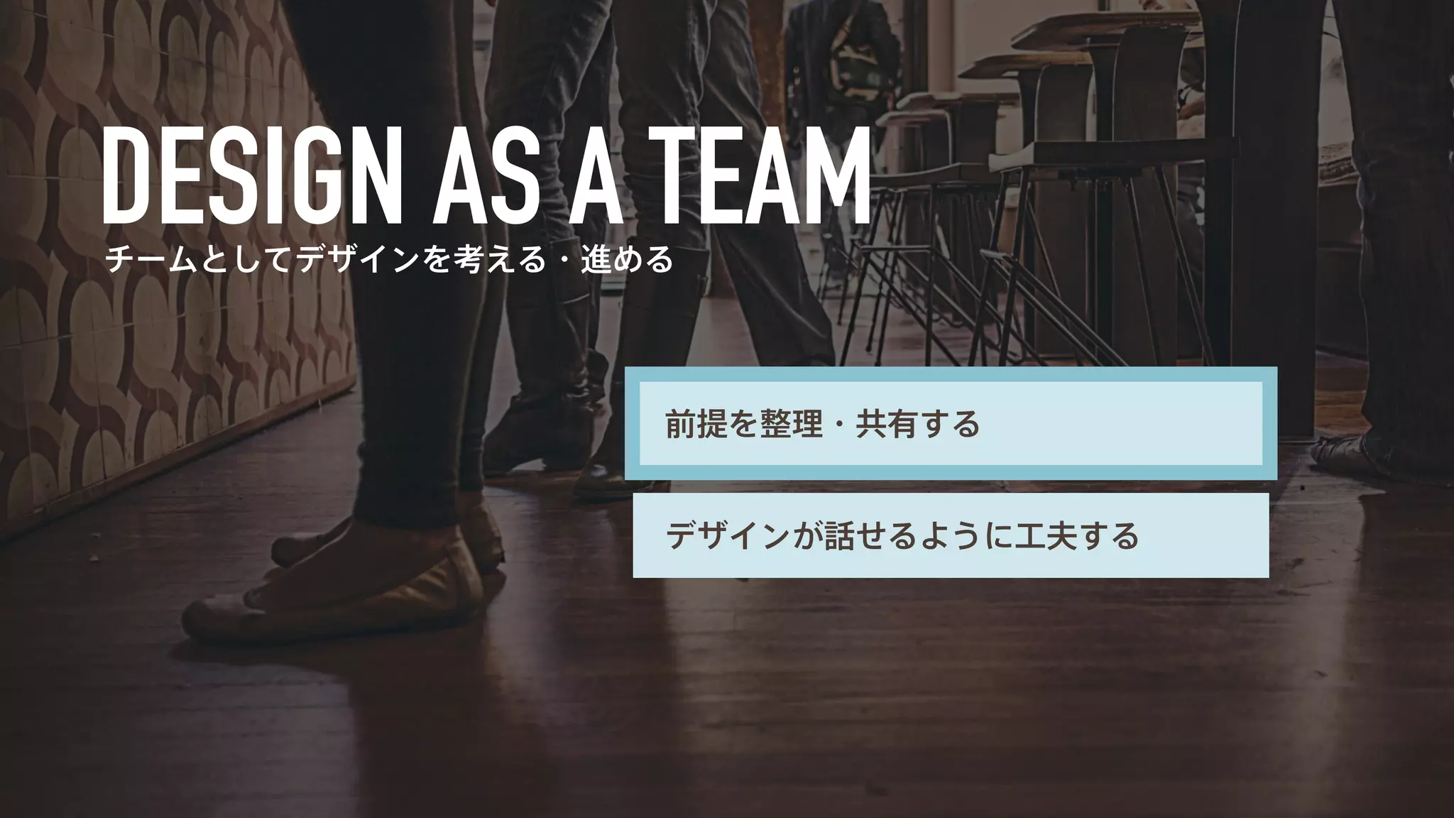 チームとしてデザインを考える・進める 
前提を整理・共有する 
デザインが話せるように工夫する 
 