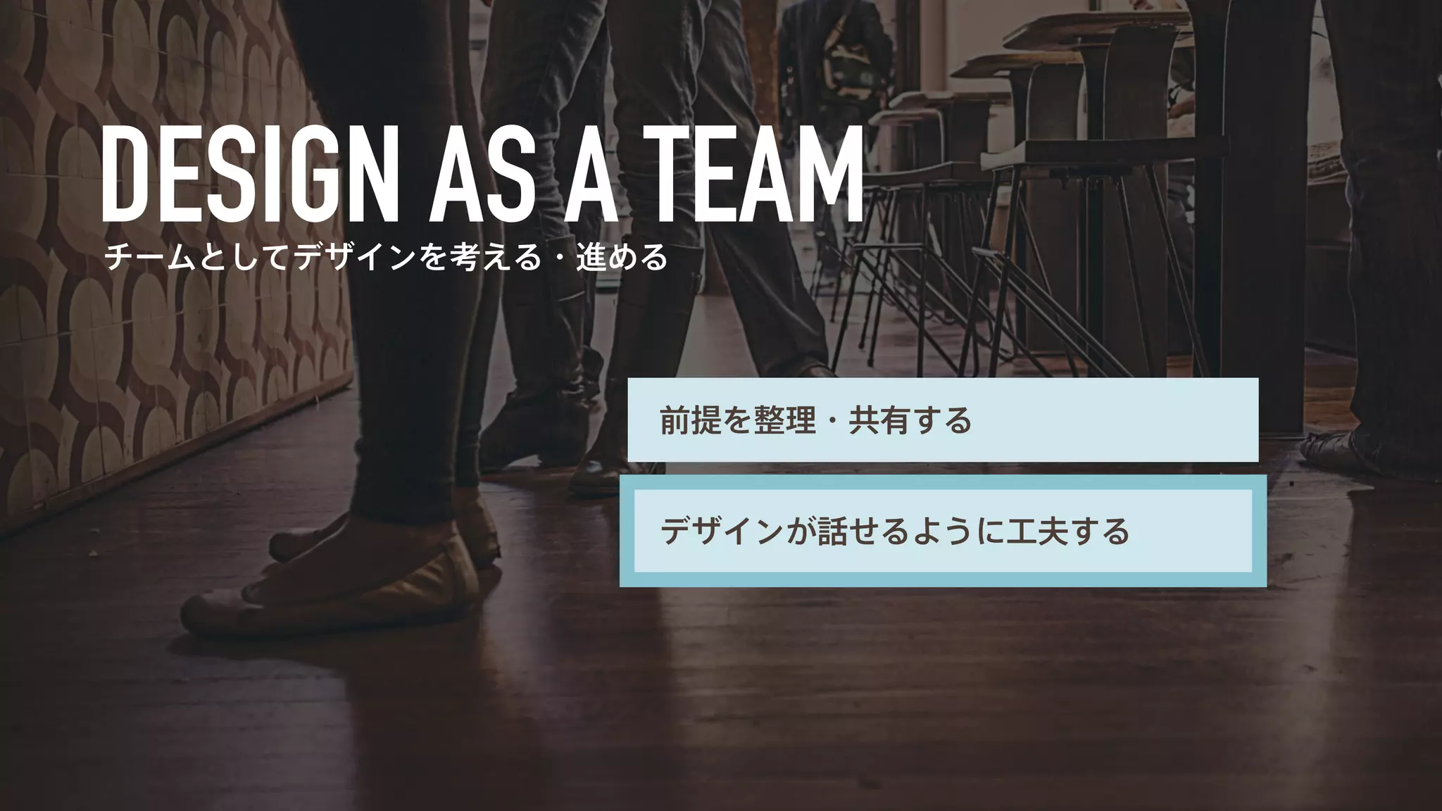 チームとしてデザインを考える・進める 
前提を整理・共有する 
デザインが話せるように工夫する 
 