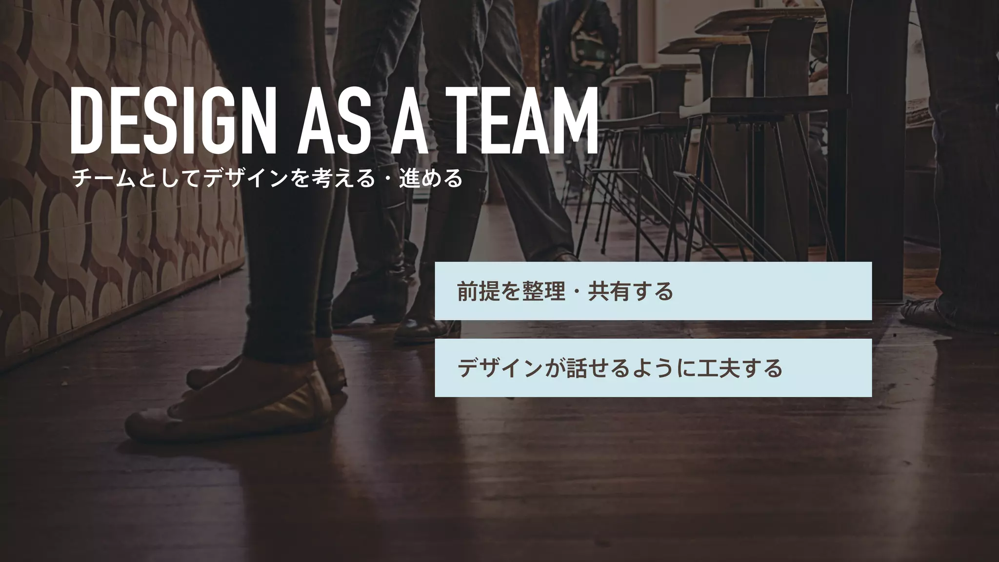 チームとしてデザインを考える・進める 
前提を整理・共有する 
デザインが話せるように工夫する 
 