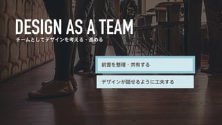 チームとしてデザインを考える・進める 
前提を整理・共有する 
デザインが話せるように工夫する 
 