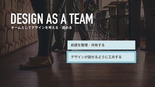 チームとしてデザインを考える・進める 
前提を整理・共有する 
デザインが話せるように工夫する 
 