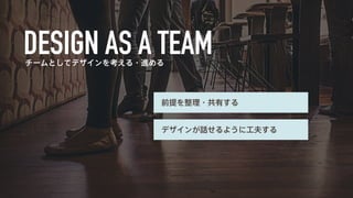 チームとしてデザインを考える・進める 
前提を整理・共有する 
デザインが話せるように工夫する 
 