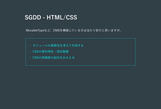 SGDD - HTML/CSS
MovableTypeなど、CMSを構築している方は当たり前だと思いますが、
• モジュールの柔軟性を考えて作成する
• CSSの再利用性・指定範囲
• CSSの詳細度の起伏をおさえる
 