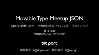 Movable Type Meetup JSON 
JSONを活用したデータ管理の効率化とパフォーマンスアップ 
2014-11-29 
MTDDC Meetup TOKYO 2014 
奥脇知宏（@tinybeans） 柳谷真志（@mersy） 
 