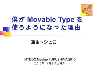 僕が Movable Type を
使うようになった理由
MTDDC Meetup FUKUSHIMA 2010
2010 年 11 月 6 日土曜日
蒲生トシヒロ
 