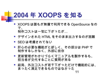 11
2004 年 XOOPS を知る
 XOOPS は誰もが無償で利用できる OpenSource なの
で、
…制作コストは一気に下がったが
 デザインされた HTML をそのまま出力するのが困難
 SEO は考慮されてない
 肝心...