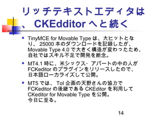 14
リッチテキストエディタは
、 CKEdditor へと続く
 TinyMCE for Movable Type は、大ヒットとな
り、 25000 本のダウンロードを記録したが、
Movable Type 4.0 で大きく構造が変わった...