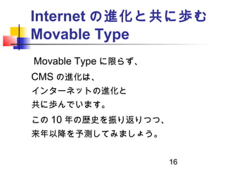 16
Internet の進化と共に歩む
Movable Type
　 Movable Type に限らず、
CMS の進化は、
インターネットの進化と
共に歩んでいます。
この 10 年の歴史を振り返りつつ、
来年以降を予測してみましょう。
 