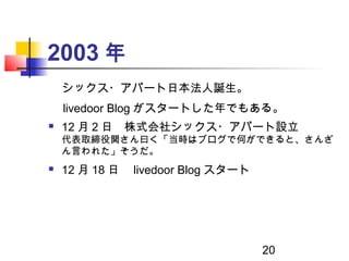 20
2003 年
　シックス・アパート日本法人誕生。
　 livedoor Blog がスタートした年でもある。
 12 月 2 日　株式会社シックス・アパート設立
代表取締役関さん曰く「当時はブログで何ができると、さんざ
ん言われた」そう...