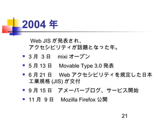 21
2004 年
　 Web JIS が発表され、
アクセシビリティが話題となった年。
 3 月 3 日　 mixi オープン
 5 月 13 日　 Movable Type 3.0 発表
 6 月 21 日　 Web アクセシビリティ...