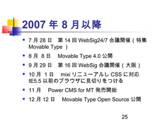 25
2007 年 8 月以降
 7 月 28 日　第 14 回 WebSig24/7 会議開催（特集
Movable Type ）
 8 月 8 日　 Movable Type 4.0 公開
 9 月 29 日　第 16 回 WebSi...