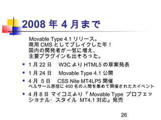 26
2008 年 4 月まで
　 Movable Type 4.1 リリース。
商用 CMS としてブレイクした年！
国内の開発者が一気に増え、
主要プラグインも出そろった。
 1 月 22 日　 W3C より HTML5 の草案発表
 ...