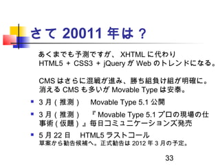 33
さて 20011 年は？
　あくまでも予測ですが、 XHTML に代わり
HTML5 ＋ CSS3 ＋ jQuery が Web のトレンドになる。
CMS はさらに混戦が進み、勝ち組負け組が明確に。
消える CMS も多いが Movab...