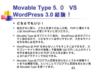 43
Movable Type 5. ０ VS
WordPress 3.0 結論！
 どちらでもいい！
 指定がない限り、どちらを使うかは人次第。 PHP に慣れてる
人は WordPress が使いやすいと思うだろう。
 Movable...