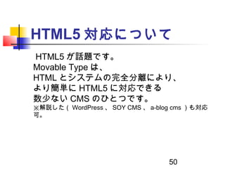 50
HTML5 対応について
　 HTML5 が話題です。
Movable Type は、
HTML とシステムの完全分離により、
より簡単に HTML5 に対応できる
数少ない CMS のひとつです。
※解説した（ WordPress 、 ...