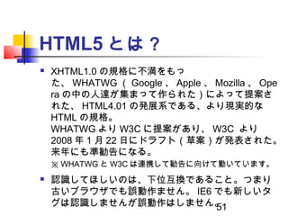 51
HTML5 とは？
 XHTML1.0 の規格に不満をもっ
た、 WHATWG （ Google 、 Apple 、 Mozilla 、 Ope
ra の中の人達が集まって作られた）によって提案さ
れた、 HTML4.01 の発展系であ...