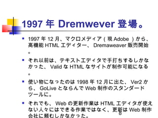 8
1997 年 Dremwever 登場。
 1997 年 12 月、マクロメディア（現 Adobe ）から、
高機能 HTML エディター、 Dremaweaver 販売開始
。
 それ以前は、テキストエディタで手打ちするしかな
かった...