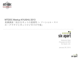 MTDDC Meetup KYUSHU 2013
基調講演「高まるネットの重要性 ～ ソーシャル・スマ
ホ・クラウドとネットビジネスの今後」




                                Nobuhiro Seki
                             President & CEO
                                Six Apart, Ltd.

                             January 26, 2013




                                                  Page 1
 