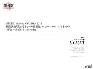 MTDDC Meetup KYUSHU 2013
基調講演「高まるネットの重要性 ～ ソーシャル・スマホ・クラ
ウドとネットビジネスの今後」




                                    Nobuhiro Seki
                                 President & CEO
                                    Six Apart, Ltd.

                                 January 26, 2013




                                                      Page	
  1	
  
 