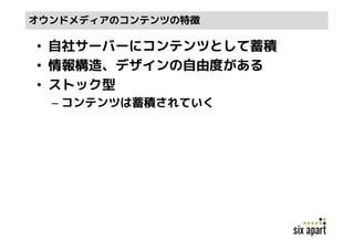オウンドメディアのコンテンツの特徴

• 自社サーバーにコンテンツとして蓄積
• 情報構造、デザインの自由度がある
• ストック型
  – コンテンツは蓄積されていく
 