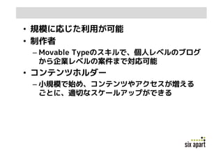 • 規模に応じた利用が可能
• 制作者
 – Movable Typeのスキルで、個人レベルのブログ
   から企業レベルの案件まで対応可能
• コンテンツホルダー
 – 小規模で始め、コンテンツやアクセスが増える
   ごとに、適切なスケールアップができる
 
