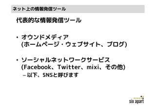 ネット上の情報発信ツール

代表的な情報発信ツール

• オウンドメディア
  (ホームページ・ウェブサイト、ブログ)

• ソーシャルネットワークサービス
  (Facebook、Twitter、mixi、その他)
  – 以下、SNSと呼びます
 