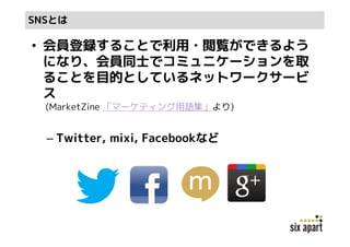SNSとは

• 会員登録することで利用・閲覧ができるよう
  になり、会員同士でコミュニケーションを取
  ることを目的としているネットワークサービ
  ス
  (MarketZine 「マーケティング用語集」より)


  – Twitter, mixi, Facebookなど
 