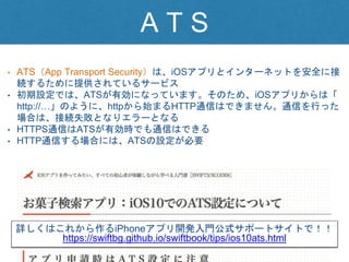 A T S
• ATS（App Transport Security）は、iOSアプリとインターネットを安全に接
続するために提供されているサービス
• 初期設定では、ATSが有効になっています。そのため、iOSアプリからは「
http://…」のように、httpから始まるHTTP通信はできません。通信を行った
場合は、接続失敗となりエラーとなる
• HTTPS通信はATSが有効時でも通信はできる
• HTTP通信する場合には、ATSの設定が必要
詳しくはこれから作るiPhoneアプリ開発入門公式サポートサイトで！！
https://swiftbg.github.io/swiftbook/tips/ios10ats.html
 