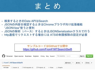 ま と め
• 検索するときのData APIはSearch
• JSONの内容を確認するときはChromeブラウザ向け拡張機能
”JSONView”使うと便利
• JSONの解析（パース）するときはJSONSerializationクラスで行う
• http通信でリクエストする場合には ATSの制限解除の設定が必要
サンプルコードはGitHubで公開中
https://github.com/FromF/MTSearchSwift
 