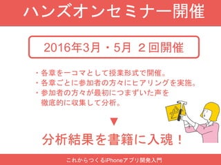 ハンズオンセミナー開催
2016年3月・5月 ２回開催
分析結果を書籍に入魂！
・各章を一コマとして授業形式で開催。
・各章ごとに参加者の方々にヒアリングを実施。
・参加者の方々が最初につまずいた声を
徹底的に収集して分析。
▼
これからつくるiPhoneアプリ開発入門
 