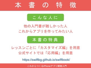 本 書 の 特 徴
こ ん な 人 に
レッスンごとに「カスタマイズ編」を用意
公式サイトでは「応用編」を用意
本 書 の 特 典
他の入門書が難しかった人
これからアプリを作ってみたい人
これからつくるiPhoneアプリ開発入門
https://swiftbg.github.io/swiftbook/
 