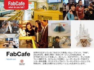 FabCafe
 世界中で広がっている「ものつくり⾰革命」のムーブメント、“FAB”。
2012年年3⽉月、最初に東京・渋⾕谷にオープンしたFabCafeは、そ
の”FAB”スピリットを楽しく、おいしく、わかりやすく、そして広め
ていく場所です。カフェという空間に、レーザーカッターや3Dプリ
ンター等を設置。クリエイティブなコ・ワーキングスペースとしても
利利⽤用され、企業との様々なコラボレーションも⽣生まれています。
fabcafe.com
 