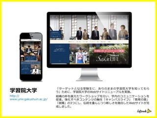 「ターゲットとなる受験⽣生に、ありのままの学習院⼤大学を知ってもら
う」ために、学習院⼤大学のWebサイトリニューアルを実施。
組織の枠を越えたワークショップを⾏行行い、学内のコミュニケーションを
促進。強化すべきコンテンツの軸を「キャンパスライフ」「教育の質」
「就職」の3つにし、伝統を重んじつつ新しさを融合したWebサイトが完
成しました。
http://
www.univ.gakushuin.ac.jp/
学習院⼤大学
 