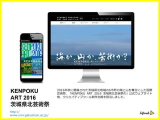2016年年秋に開催された茨城県北北地域の6市町の海と⼭山を舞台にした国際
芸術祭、「KENPOKU   ART   2016   茨城県北北芸術祭の」公式ウェブサイト
他、クリエイティブツール制作全般を担当しました。
http://
www.univ.gakushuin.ac.jp/
KENPOKU
ART 2016
城県北芸術祭
 