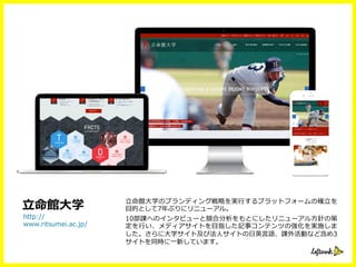 ⽴立立命館⼤大学のブランディング戦略略を実⾏行行するプラットフォームの確⽴立立を
⽬目的として7年年ぶりにリニューアル。
10部課へのインタビューと競合分析をもとにしたリニューアル⽅方針の策
定を⾏行行い、メディアサイトを⽬目指した記事コンテンツの強化を実施しま
した。さらに⼤大学サイト及び法⼈人サイトの⽇日英⾔言語、課外活動など含め3
サイトを同時に⼀一新しています。
http://
www.ritsumei.ac.jp/
⽴立立命館⼤大学
 