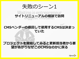 失敗のシーン1
サイトリニューアルの相談で訪問
CMSベンダーの根回しで使⽤用するCMSは決まっ
ていた
プロジェクトを開始してみると更更新担当者から要
望があがりなぜこのCMSなのかに戻る
 