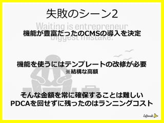 失敗のシーン2
機能が豊富だったのCMSの導⼊入を決定
機能を使うにはテンプレートの改修が必要
※結構な⾼高額
そんな⾦金金額を常に確保することは難しい
PDCAを回せずに残ったのはランニングコスト
 