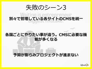 失敗のシーン3
別々で管理理している各サイトのCMSを統⼀一
各国ごとにやりたい事が違う。CMSに必要な機
能が多くなる
予算が膨らみプロジェクトが進まない
 
